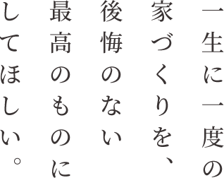 一生に一度の家づくりを、後悔のない最高のものにしてほしい。 